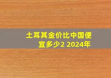 土耳其金价比中国便宜多少2 2024年